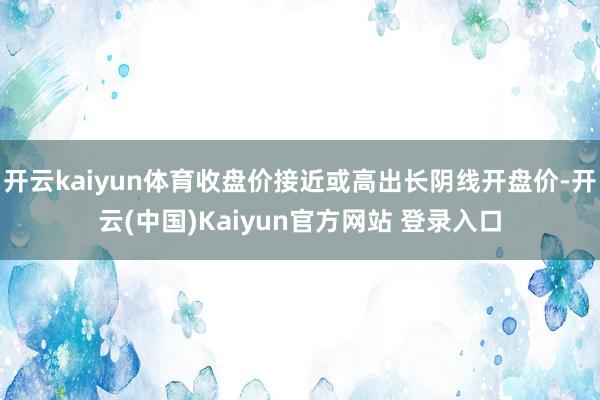 开云kaiyun体育收盘价接近或高出长阴线开盘价-开云(中国)Kaiyun官方网站 登录入口