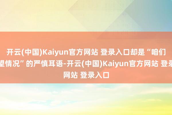 开云(中国)Kaiyun官方网站 登录入口却是“咱们再望望情况”的严慎耳语-开云(中国)Kaiyun官方网站 登录入口