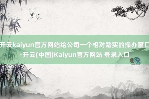 开云kaiyun官方网站给公司一个相对踏实的操办窗口-开云(中国)Kaiyun官方网站 登录入口