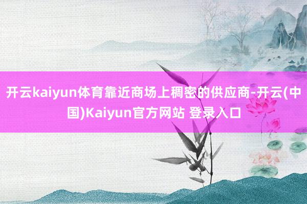 开云kaiyun体育靠近商场上稠密的供应商-开云(中国)Kaiyun官方网站 登录入口