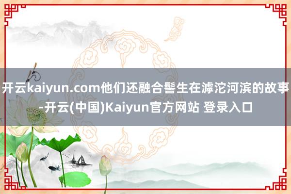 开云kaiyun.com他们还融合髻生在滹沱河滨的故事-开云(中国)Kaiyun官方网站 登录入口