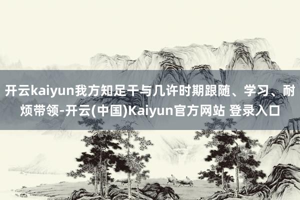 开云kaiyun我方知足干与几许时期跟随、学习、耐烦带领-开云(中国)Kaiyun官方网站 登录入口