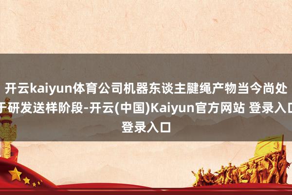 开云kaiyun体育公司机器东谈主腱绳产物当今尚处于研发送样阶段-开云(中国)Kaiyun官方网站 登录入口