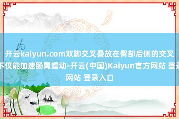 开云kaiyun.com双脚交叉叠放在臀部后侧的交叉跪坐不仅能加速肠胃蠕动-开云(中国)Kaiyun官方网站 登录入口