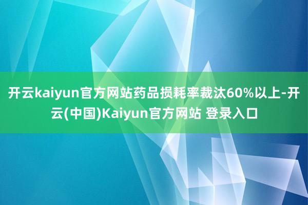 开云kaiyun官方网站药品损耗率裁汰60%以上-开云(中国)Kaiyun官方网站 登录入口
