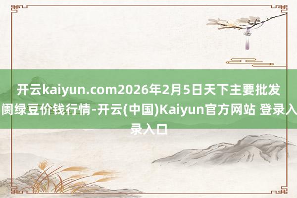 开云kaiyun.com2026年2月5日天下主要批发阛阓绿豆价钱行情-开云(中国)Kaiyun官方网站 登录入口