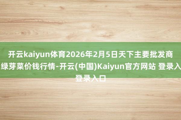 开云kaiyun体育2026年2月5日天下主要批发商场绿芽菜价钱行情-开云(中国)Kaiyun官方网站 登录入口