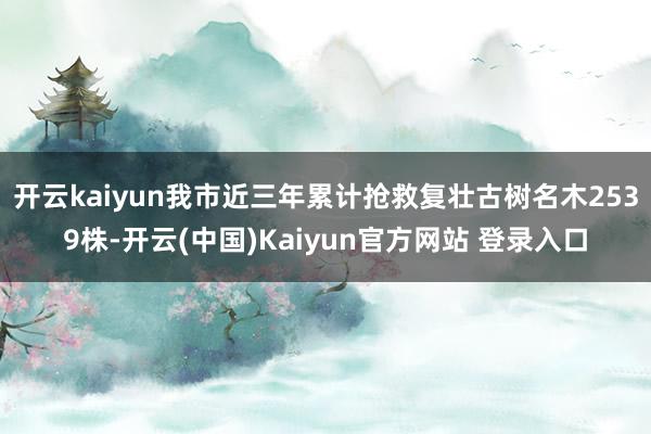 开云kaiyun我市近三年累计抢救复壮古树名木2539株-开云(中国)Kaiyun官方网站 登录入口