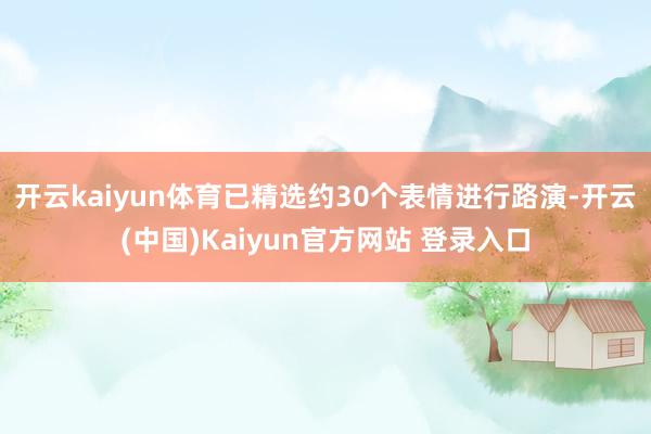开云kaiyun体育已精选约30个表情进行路演-开云(中国)Kaiyun官方网站 登录入口